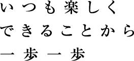 いつも楽しく　できることから　一歩一歩