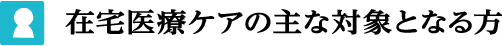 在宅医療ケアの主な対象となる方
