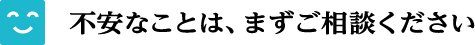 不安なことは、まずご相談ください